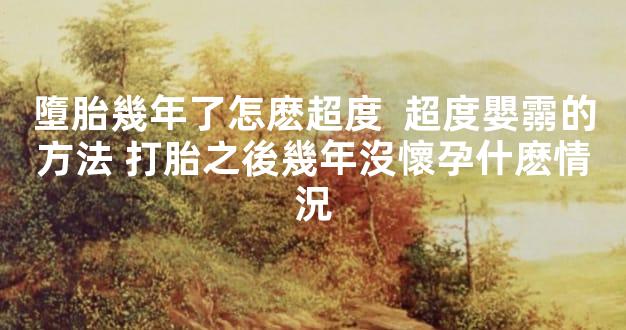 墮胎幾年了怎麽超度  超度嬰霛的方法 打胎之後幾年沒懷孕什麽情況